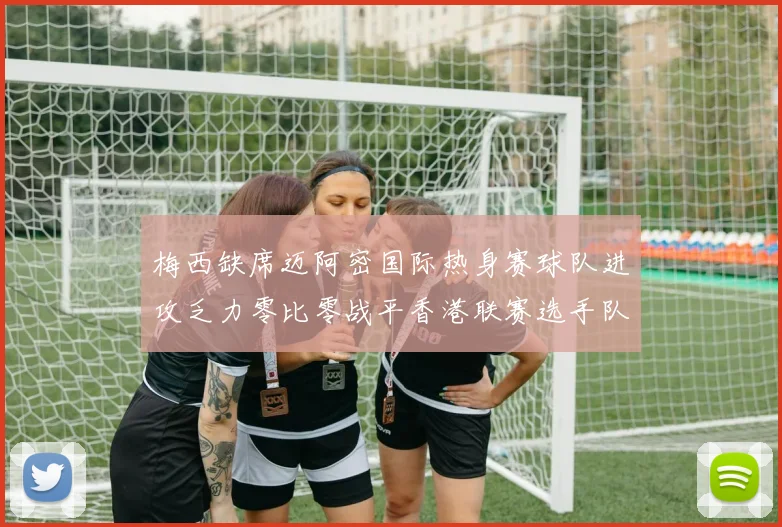 梅西缺席迈阿密国际热身赛球队进攻乏力零比零战平香港联赛选手队