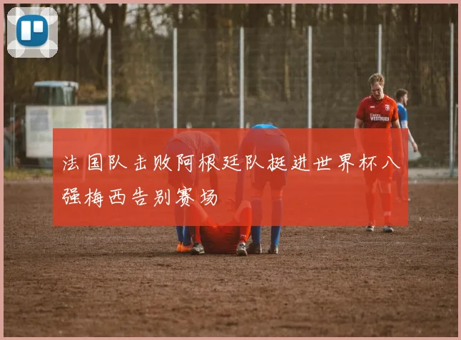 法国队击败阿根廷队挺进世界杯八强梅西告别赛场