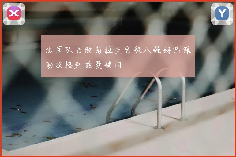 法国队击败乌拉圭晋级八强姆巴佩助攻格列兹曼破门