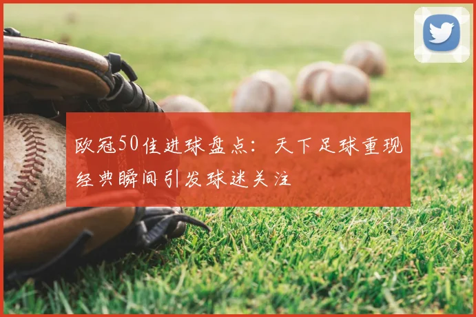 欧冠50佳进球盘点：天下足球重现经典瞬间引发球迷关注