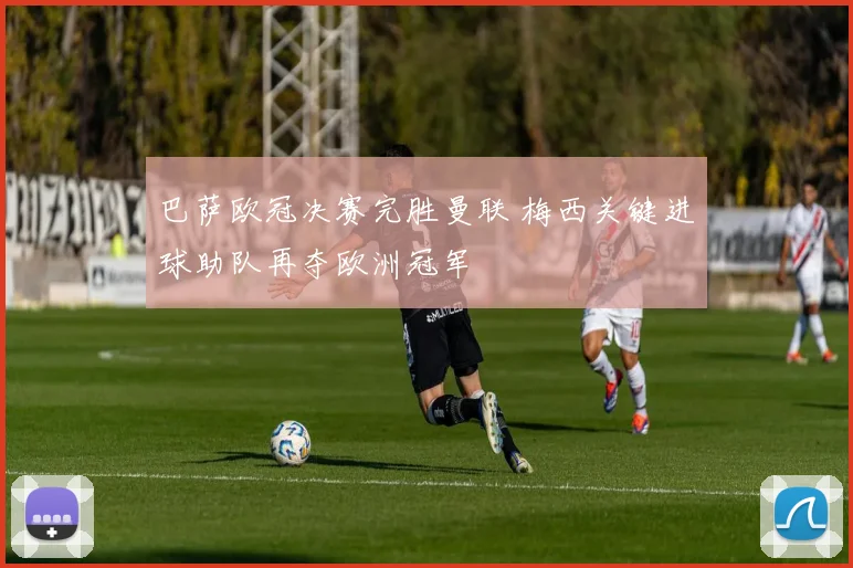 巴萨欧冠决赛完胜曼联 梅西关键进球助队再夺欧洲冠军