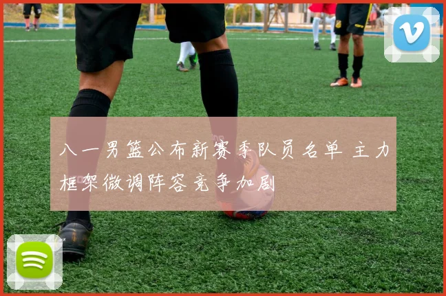 八一男篮公布新赛季队员名单 主力框架微调阵容竞争加剧