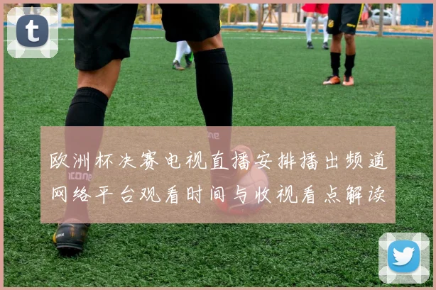 欧洲杯决赛电视直播安排播出频道网络平台观看时间与收视看点解读