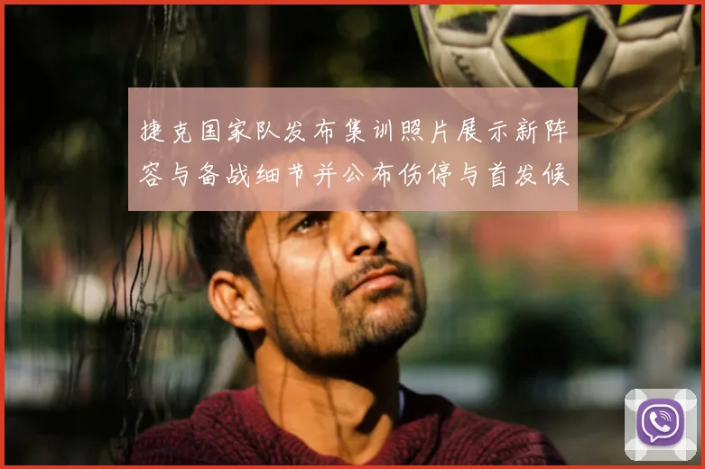 捷克国家队发布集训照片展示新阵容与备战细节并公布伤停与首发候选