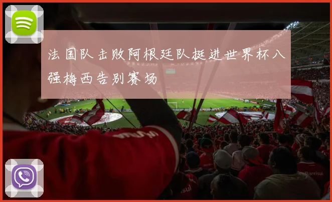 法国队击败阿根廷队挺进世界杯八强梅西告别赛场