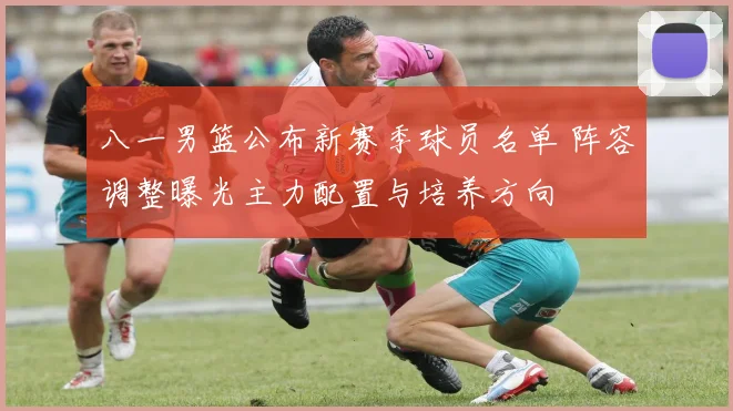 八一男篮公布新赛季球员名单 阵容调整曝光主力配置与培养方向