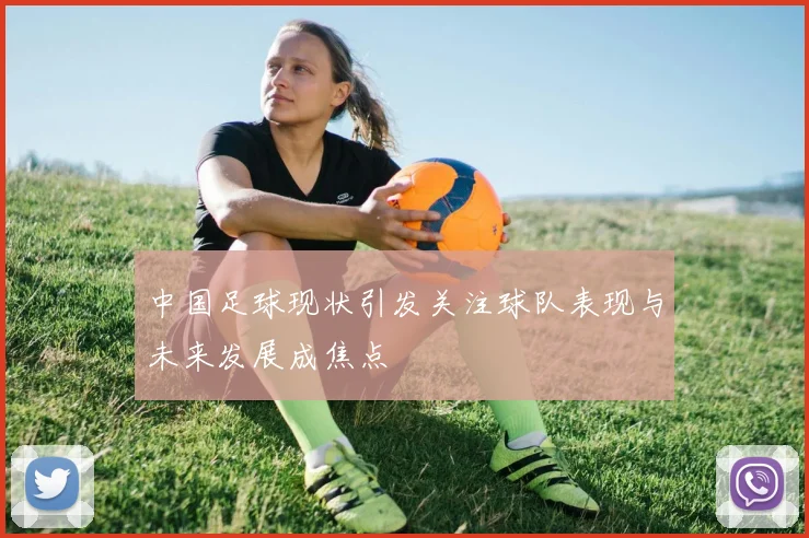 中国足球现状引发关注球队表现与未来发展成焦点