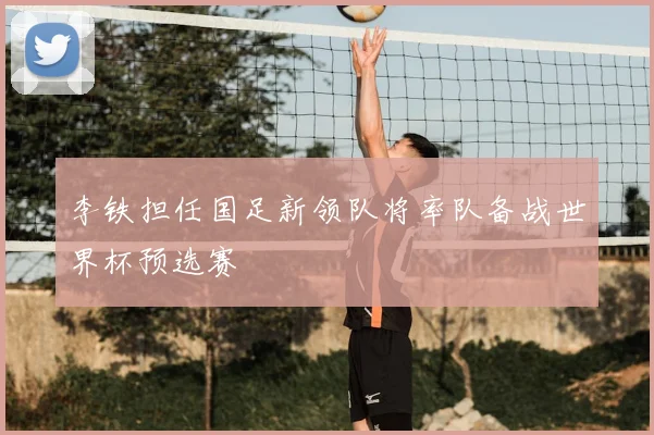 李铁担任国足新领队将率队备战世界杯预选赛