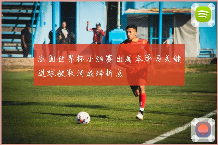 法国世界杯小组赛出局本泽马关键进球被取消成转折点