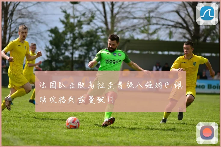 法国队击败乌拉圭晋级八强姆巴佩助攻格列兹曼破门