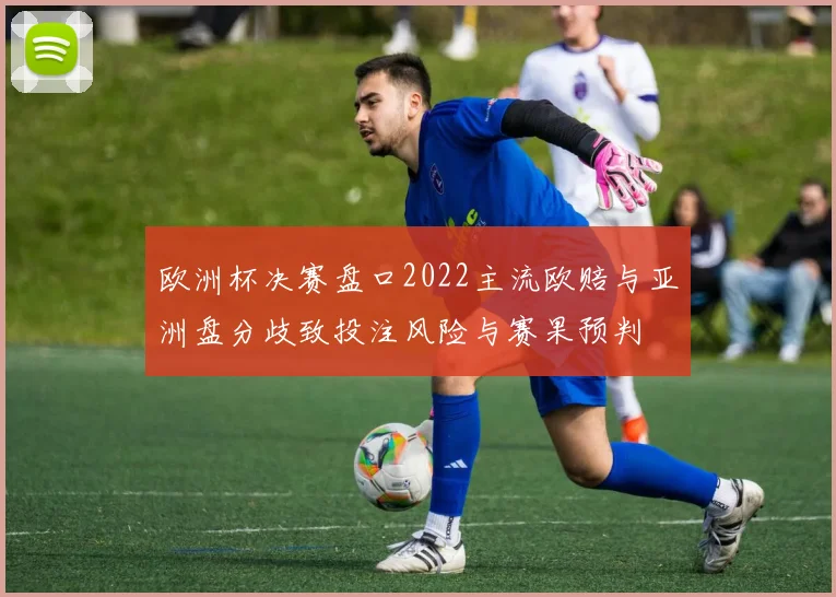 欧洲杯决赛盘口2022主流欧赔与亚洲盘分歧致投注风险与赛果预判