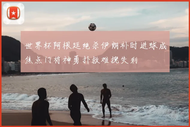 世界杯阿根廷绝杀伊朗补时进球成焦点门将神勇扑救难挽失利