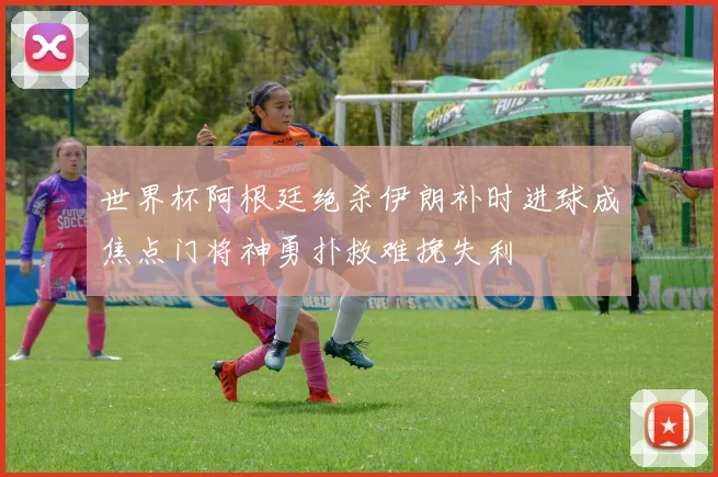 世界杯阿根廷绝杀伊朗补时进球成焦点门将神勇扑救难挽失利