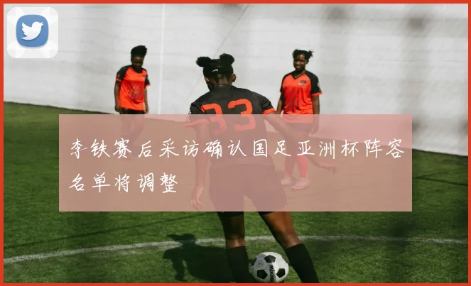 李铁赛后采访确认国足亚洲杯阵容名单将调整