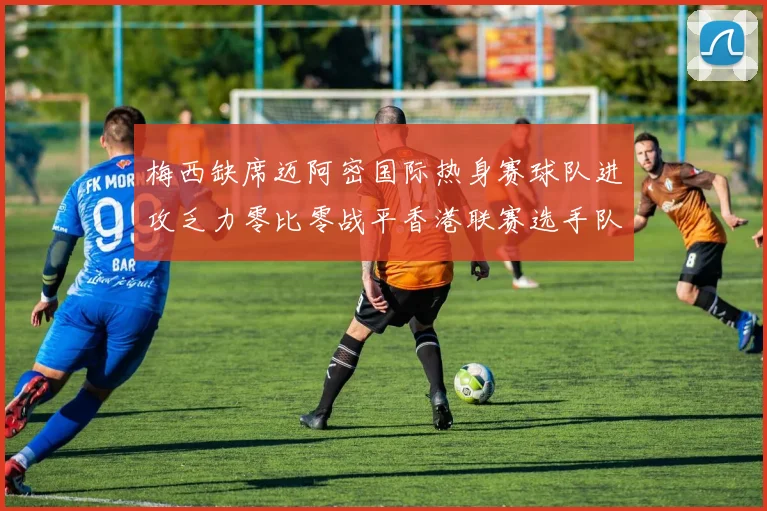 梅西缺席迈阿密国际热身赛球队进攻乏力零比零战平香港联赛选手队