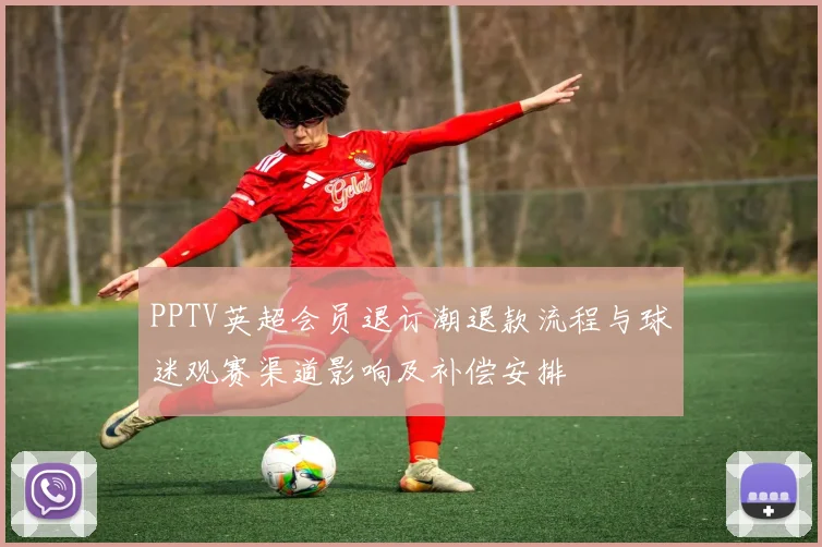 PPTV英超会员退订潮退款流程与球迷观赛渠道影响及补偿安排