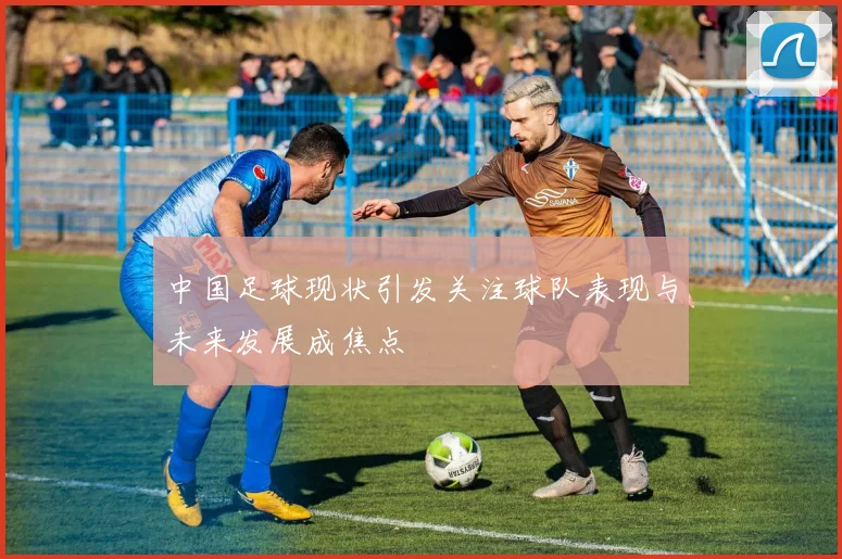 中国足球现状引发关注球队表现与未来发展成焦点