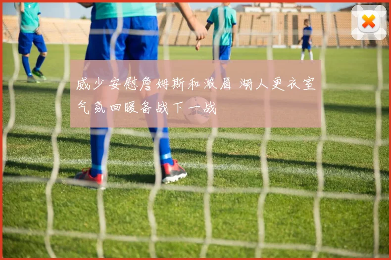 威少安慰詹姆斯和浓眉 湖人更衣室气氛回暖备战下一战