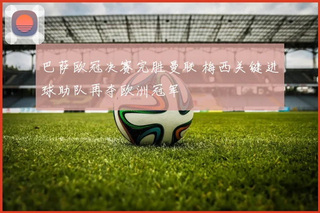 巴萨欧冠决赛完胜曼联 梅西关键进球助队再夺欧洲冠军