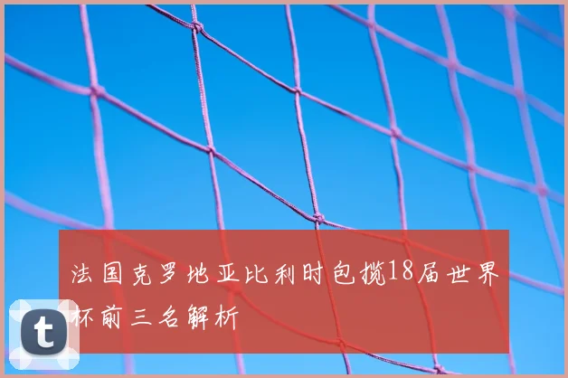 法国克罗地亚比利时包揽18届世界杯前三名解析