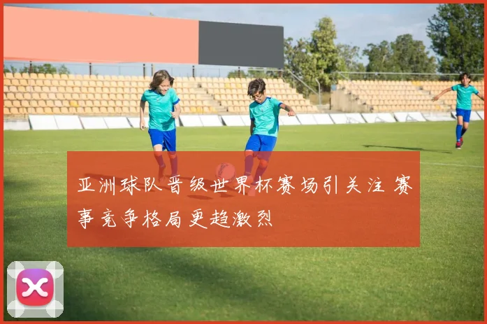 亚洲球队晋级世界杯赛场引关注 赛事竞争格局更趋激烈