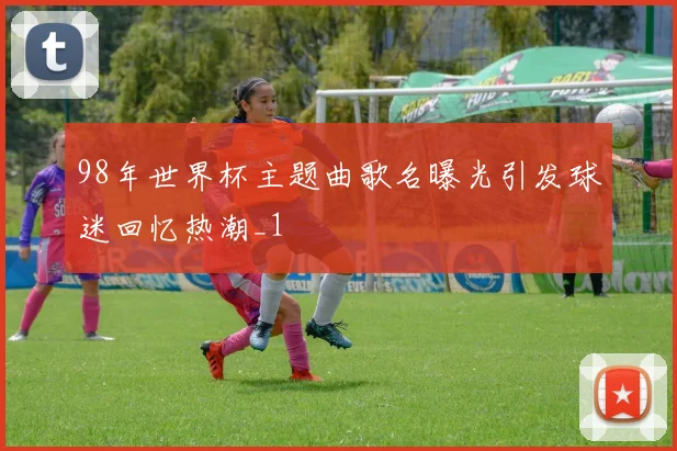 98年世界杯主题曲歌名曝光引发球迷回忆热潮_1